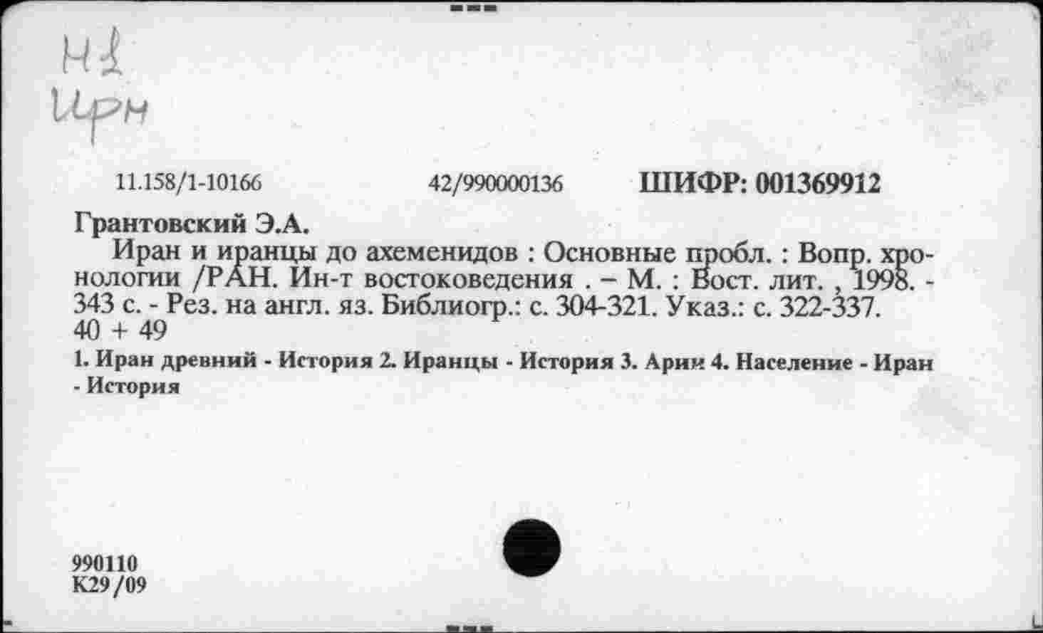 ﻿11.158/1-10166	42/990000136 ШИФР: 001369912
Грантовский Э.А.
Иран и иранцы до ахеменидов : Основные пробл. : Вопр. хронологии /РАН. Йн-т востоковедения . - М. : Вост. лит. , 1998. -343 с. - Рез. на англ. яз. Библиогр.: с. 304-321. Указ.: с. 322-337. 40 + 49
1. Иран древний - История 2. Иранцы - История 3. Арии 4. Население - Иран - История
990110
К29/09